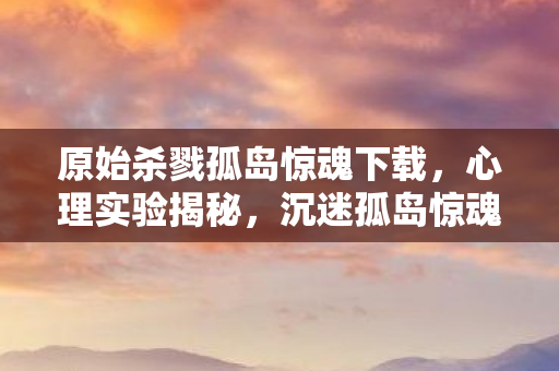 原始杀戮孤岛惊魂下载,心理实验揭秘,沉迷孤岛惊魂竟是多巴胺陷阱?细思极恐! 原始杀戮孤岛惊魂下载,心理实验揭秘,沉迷孤岛惊魂竟是多巴胺陷阱?细思极恐!