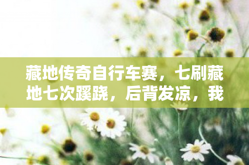 藏地传奇自行车赛,七刷藏地七次蹊跷,后背发凉,我竟是策划案板上的鱼! 藏地传奇自行车赛,七刷藏地七次蹊跷,后背发凉,我竟是策划案板上的鱼!