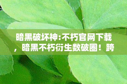 暗黑破坏神:不朽官网下载,暗黑不朽衍生数破圈!跨界联名玩出意想不到新花样,潮流风暴来袭! 暗黑破坏神:不朽官网下载,暗黑不朽衍生数破圈!跨界联名玩出意想不到新花样,潮流风暴来袭!