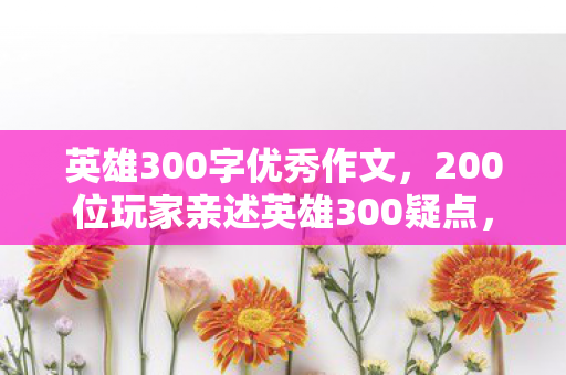 英雄300字优秀作文,200位玩家亲述英雄300疑点,老炮听后当场绷不住! 英雄300字优秀作文,200位玩家亲述英雄300疑点,老炮听后当场绷不住!
