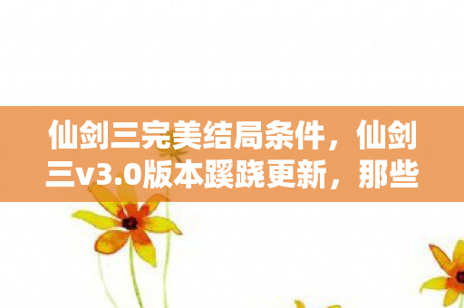 仙剑三完美结局条件，仙剑三v3.0版本蹊跷更新，那些被迭代碾碎又重生的完美结局