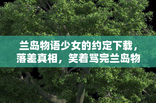 兰岛物语少女的约定下载，落差真相，笑着骂完兰岛物语，笑着笑着哭了，我终究还是那个玩家