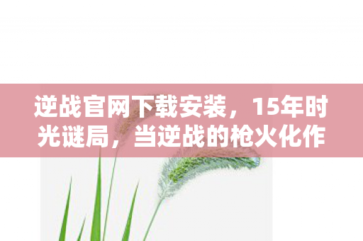 逆战官网下载安装，15年时光谜局，当逆战的枪火化作银河，谁在守望最后的泪目战场？