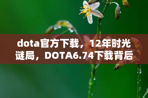dota官方下载，12年时光谜局，DOTA6.74下载背后的版本轮回与玩家泪目
