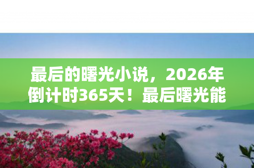 最后的曙光小说,2026年倒计时365天!最后曙光能否照亮人类命运转折点? 最后的曙光小说,2026年倒计时365天!最后曙光能否照亮人类命运转折点?