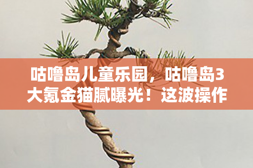 咕噜岛儿童乐园，咕噜岛3大氪金猫腻曝光！这波操作让我直接上头到卸载