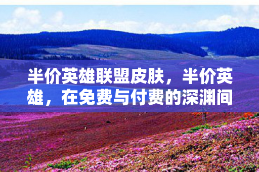 半价英雄联盟皮肤,半价英雄,在免费与付费的深渊间,自由意志如何撕裂命运之茧 半价英雄联盟皮肤,半价英雄,在免费与付费的深渊间,自由意志如何撕裂命运之茧