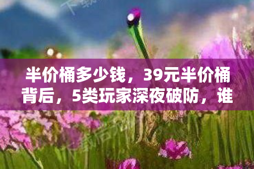半价桶多少钱，39元半价桶背后，5类玩家深夜破防，谁在为情怀买单？