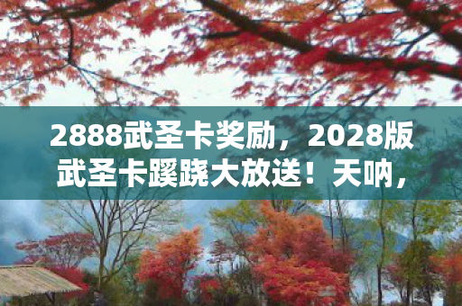 2888武圣卡奖励,2028版武圣卡蹊跷大放送!天呐,这迭代史太扎心! 2888武圣卡奖励,2028版武圣卡蹊跷大放送!天呐,这迭代史太扎心!