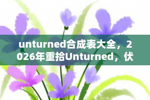 unturned合成表大全,2026年重拾Unturned,伏笔揭开时,鼻子一酸忆往昔 unturned合成表大全,2026年重拾Unturned,伏笔揭开时,鼻子一酸忆往昔