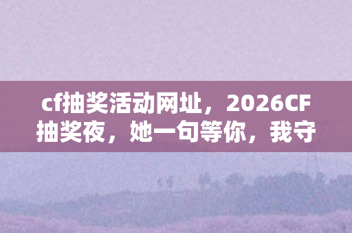 cf抽奖活动网址,2026CF抽奖夜,她一句等你,我守了虚拟情缘三年,鼻子一酸谁懂啊 cf抽奖活动网址,2026CF抽奖夜,她一句等你,我守了虚拟情缘三年,鼻子一酸谁懂啊