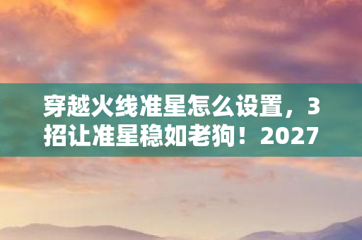 穿越火线准星怎么设置,3招让准星稳如老狗!2027年CF玩家亲测,爆头率飙升80%的秘密 穿越火线准星怎么设置,3招让准星稳如老狗!2027年CF玩家亲测,爆头率飙升80%的秘密