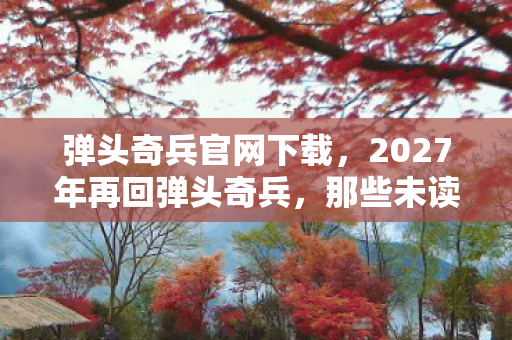 弹头奇兵官网下载,2027年再回弹头奇兵,那些未读消息与未赴之约,鼻子一酸谁懂啊! 弹头奇兵官网下载,2027年再回弹头奇兵,那些未读消息与未赴之约,鼻子一酸谁懂啊!