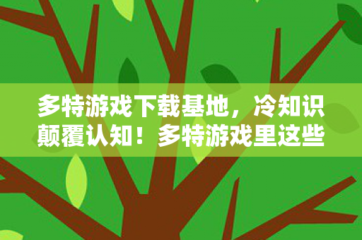 多特游戏下载基地,冷知识颠覆认知!多特游戏里这些设计,让你目瞪口呆到炸裂! 多特游戏下载基地,冷知识颠覆认知!多特游戏里这些设计,让你目瞪口呆到炸裂!