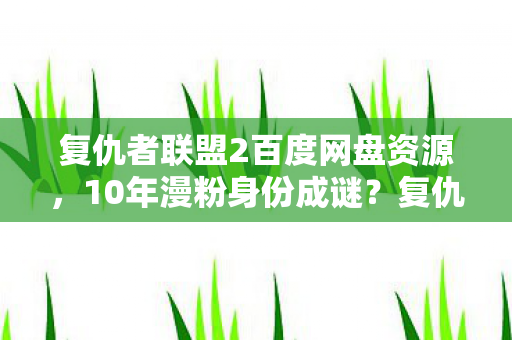 复仇者联盟2百度网盘资源,10年漫粉身份成谜?复仇者2多平台体验背后的心酸独白 复仇者联盟2百度网盘资源,10年漫粉身份成谜?复仇者2多平台体验背后的心酸独白