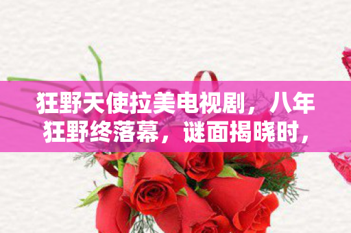 狂野天使拉美电视剧,八年狂野终落幕,谜面揭晓时,泪目竟是最后的谢幕礼 狂野天使拉美电视剧,八年狂野终落幕,谜面揭晓时,泪目竟是最后的谢幕礼