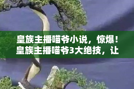 皇族主播喵爷小说,惊爆!皇族主播喵爷3大绝技,让我体验到直播新巅峰! 皇族主播喵爷小说,惊爆!皇族主播喵爷3大绝技,让我体验到直播新巅峰!