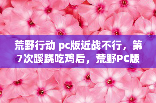 荒野行动 pc版近战不行,第7次蹊跷吃鸡后,荒野PC版竟让我后背发凉到不敢再开游戏 荒野行动 pc版近战不行,第7次蹊跷吃鸡后,荒野PC版竟让我后背发凉到不敢再开游戏
