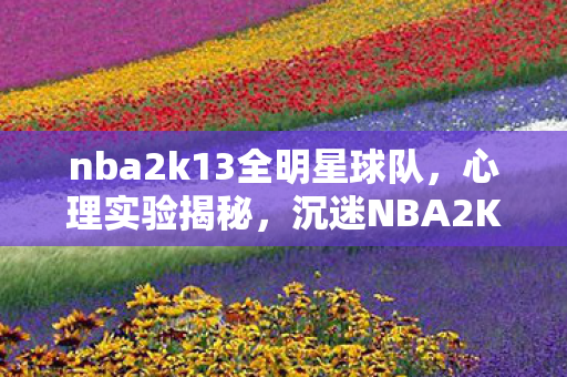 nba2k13全明星球队,心理实验揭秘,沉迷NBA2K13全明星的细思极恐真相 nba2k13全明星球队,心理实验揭秘,沉迷NBA2K13全明星的细思极恐真相