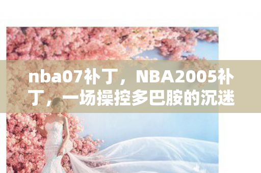 nba07补丁,NBA2005补丁,一场操控多巴胺的沉迷心理实验,细思极恐的成瘾陷阱 nba07补丁,NBA2005补丁,一场操控多巴胺的沉迷心理实验,细思极恐的成瘾陷阱