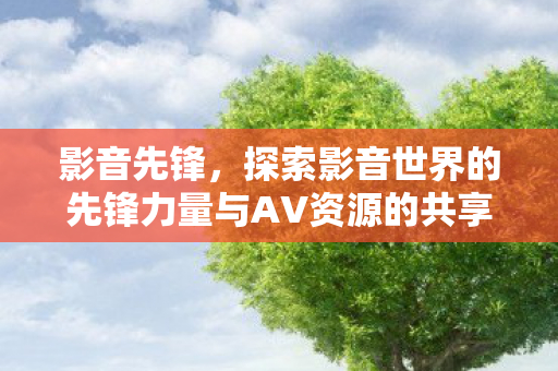 影音先锋，探索影音世界的先锋力量与AV资源的共享乐趣