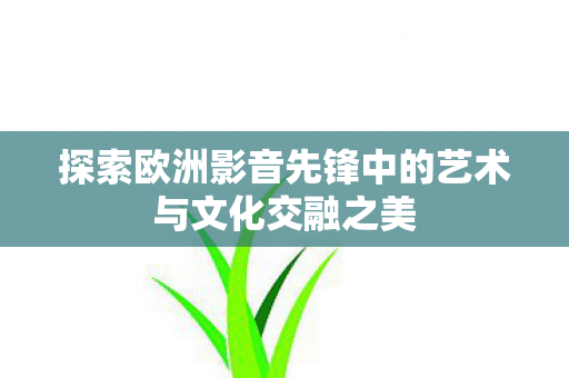 探索欧洲影音先锋中的艺术与文化交融之美