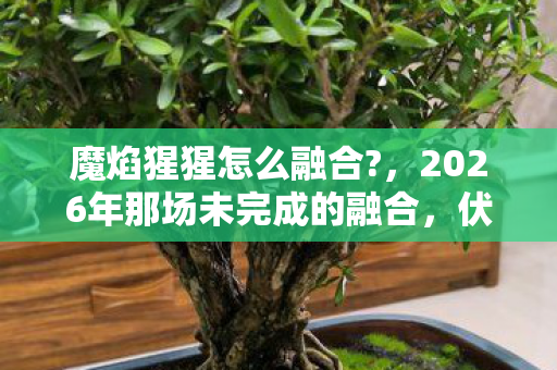 魔焰猩猩怎么融合?,2026年那场未完成的融合,伏笔里藏着谁鼻尖发酸的青春? 魔焰猩猩怎么融合?,2026年那场未完成的融合,伏笔里藏着谁鼻尖发酸的青春?