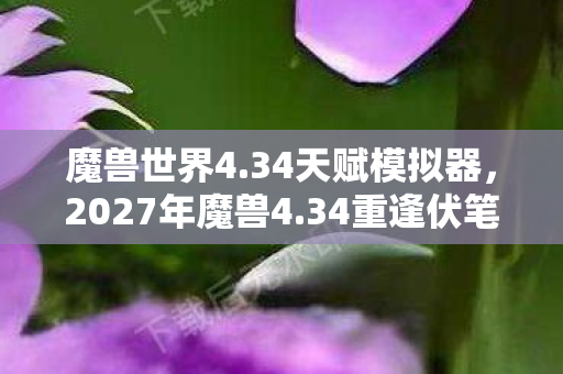 魔兽世界4.34天赋模拟器,2027年魔兽4.34重逢伏笔,那些年并肩的人,如今想起鼻子一酸 魔兽世界4.34天赋模拟器,2027年魔兽4.34重逢伏笔,那些年并肩的人,如今想起鼻子一酸