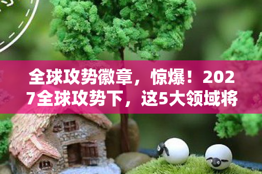 全球攻势徽章,惊爆!2027全球攻势下,这5大领域将迎来颠覆性巨变? 全球攻势徽章,惊爆!2027全球攻势下,这5大领域将迎来颠覆性巨变?