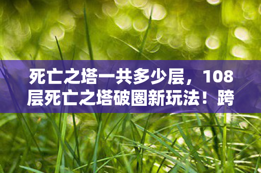 死亡之塔一共多少层,108层死亡之塔破圈新玩法!跨界联名竟让游戏爬进你妈手机壳? 死亡之塔一共多少层,108层死亡之塔破圈新玩法!跨界联名竟让游戏爬进你妈手机壳?