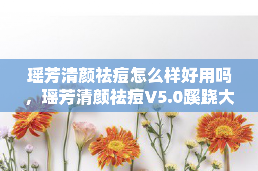瑶芳清颜祛痘怎么样好用吗，瑶芳清颜祛痘V5.0蹊跷大改！老玩家直呼，这还是我认识的它？
