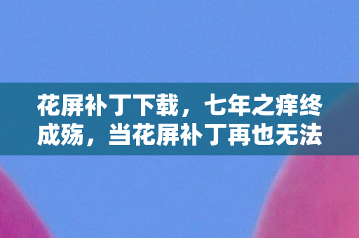 花屏补丁下载,七年之痒终成殇,当花屏补丁再也无法修复我们的青春 花屏补丁下载,七年之痒终成殇,当花屏补丁再也无法修复我们的青春