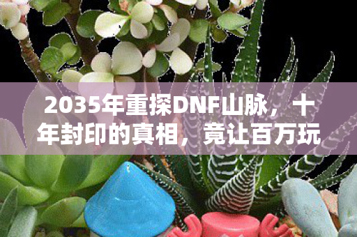 2035年重探DNF山脉,十年封印的真相,竟让百万玩家集体破防! 2035年重探DNF山脉,十年封印的真相,竟让百万玩家集体破防!