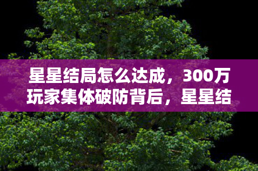 星星结局怎么达成,300万玩家集体破防背后,星星结局如何让游戏业年损失12亿,却撬动200亿新蓝海? 星星结局怎么达成,300万玩家集体破防背后,星星结局如何让游戏业年损失12亿,却撬动200亿新蓝海?