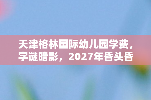 天津格林国际幼儿园学费,字谜暗影,2027年昏头昏脑悬案,真相令人毛骨悚然 天津格林国际幼儿园学费,字谜暗影,2027年昏头昏脑悬案,真相令人毛骨悚然