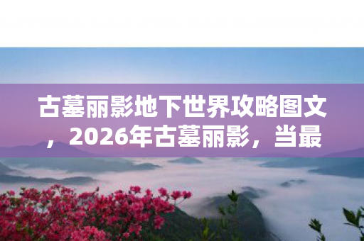 古墓丽影地下世界攻略图文,2026年古墓丽影,当最后一块拼图归位,鼻子一酸想起你总说别走 古墓丽影地下世界攻略图文,2026年古墓丽影,当最后一块拼图归位,鼻子一酸想起你总说别走