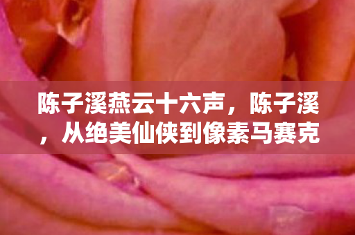 陈子溪燕云十六声，陈子溪，从绝美仙侠到像素马赛克，落差真相让我笑着笑着哭了