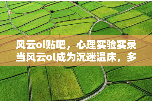 风云ol贴吧,心理实验实录当风云ol成为沉迷温床,多巴胺陷阱细思极恐 风云ol贴吧,心理实验实录当风云ol成为沉迷温床,多巴胺陷阱细思极恐