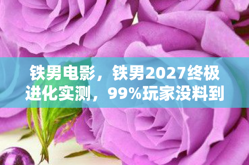 铁男电影,铁男2027终极进化实测,99%玩家没料到的3大颠覆性体验! 铁男电影,铁男2027终极进化实测,99%玩家没料到的3大颠覆性体验!