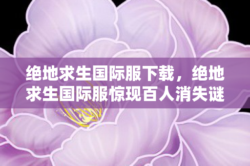 绝地求生国际服下载,绝地求生国际服惊现百人消失谜团!氪金大佬集体破防真相竟是…… 绝地求生国际服下载,绝地求生国际服惊现百人消失谜团!氪金大佬集体破防真相竟是……