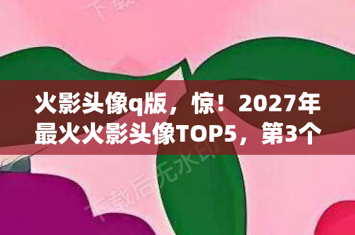 火影头像q版,惊!2027年最火火影头像TOP5,第3个竟让百万网友集体破防? 火影头像q版,惊!2027年最火火影头像TOP5,第3个竟让百万网友集体破防?