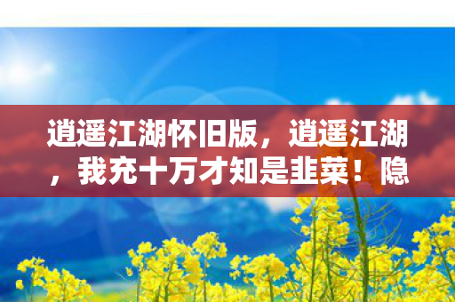 逍遥江湖怀旧版,逍遥江湖,我充十万才知是韭菜!隐情曝光,这操作真让人吓一跳! 逍遥江湖怀旧版,逍遥江湖,我充十万才知是韭菜!隐情曝光,这操作真让人吓一跳!