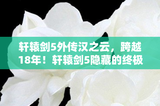 轩辕剑5外传汉之云,跨越18年!轩辕剑5隐藏的终极秘密,竟让老玩家集体沉默! 轩辕剑5外传汉之云,跨越18年!轩辕剑5隐藏的终极秘密,竟让老玩家集体沉默!
