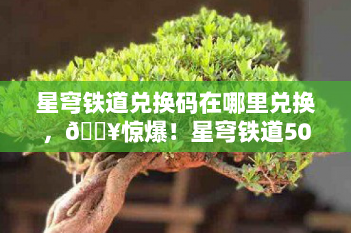 星穹铁道兑换码在哪里兑换，🔥惊爆！星穹铁道50连抽兑换码泄露，手慢无？！
