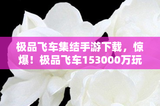 极品飞车集结手游下载,惊爆!极品飞车153000万玩法被砍,背后隐情让人吓一跳! 极品飞车集结手游下载,惊爆!极品飞车153000万玩法被砍,背后隐情让人吓一跳!