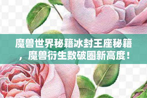 魔兽世界秘籍冰封王座秘籍,魔兽衍生数破圈新高度!意想不到周边竟让我家徒四壁! 魔兽世界秘籍冰封王座秘籍,魔兽衍生数破圈新高度!意想不到周边竟让我家徒四壁!