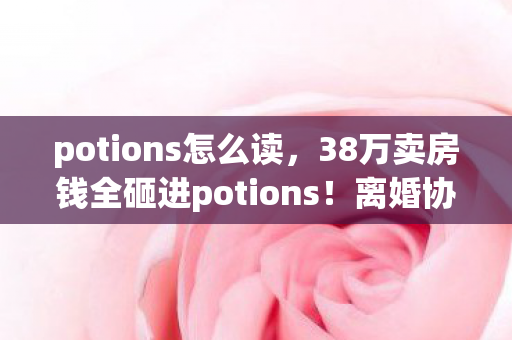potions怎么读,38万卖房钱全砸进potions!离婚协议藏惊天隐情,看完吓出冷汗! potions怎么读,38万卖房钱全砸进potions!离婚协议藏惊天隐情,看完吓出冷汗!