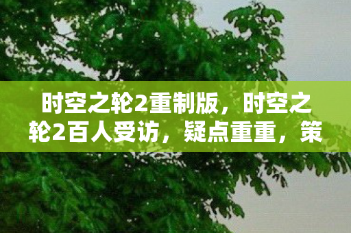 时空之轮2重制版，时空之轮2百人受访，疑点重重，策划这波操作让人绷不住！