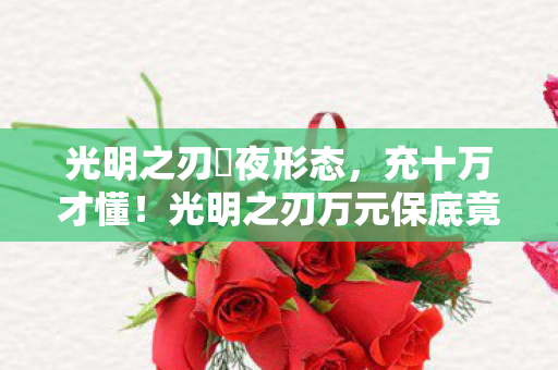光明之刃咲夜形态,充十万才懂!光明之刃万元保底竟是韭菜收割机,吓掉下巴! 光明之刃咲夜形态,充十万才懂!光明之刃万元保底竟是韭菜收割机,吓掉下巴!