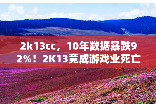 2k13cc,10年数据暴跌92%!2K13竟成游戏业死亡拐点?背后藏着年赚百亿的隐秘金矿 2k13cc,10年数据暴跌92%!2K13竟成游戏业死亡拐点?背后藏着年赚百亿的隐秘金矿